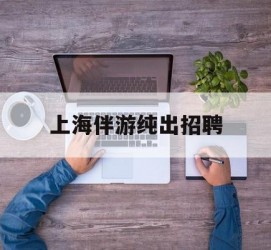 雅安上海伴游纯出雇用(上海伴游雇用月入20)