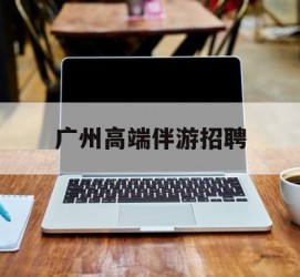 雅安广州高端伴游雇用(广州私家助理伴游雇用)