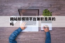 雅安网站拍模特平台兼职是实的吗(网站拍模特平台兼职是实的吗吗)