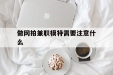 雅安做网拍兼职模特需要留意什么(做网拍模特好欠好)